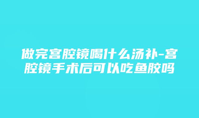 做完宫腔镜喝什么汤补-宫腔镜手术后可以吃鱼胶吗