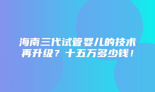 海南三代试管婴儿的技术再升级？十五万多少钱！