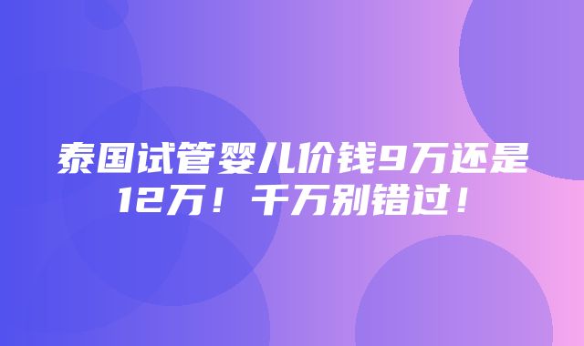 泰国试管婴儿价钱9万还是12万！千万别错过！