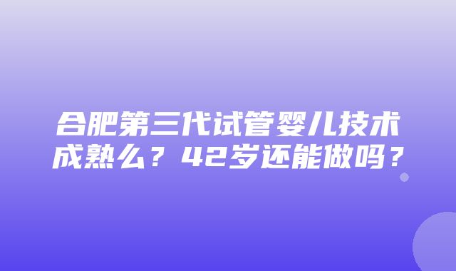 合肥第三代试管婴儿技术成熟么？42岁还能做吗？