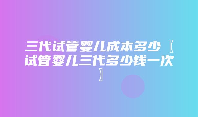 三代试管婴儿成本多少〖试管婴儿三代多少钱一次〗