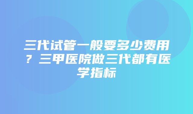 三代试管一般要多少费用？三甲医院做三代都有医学指标