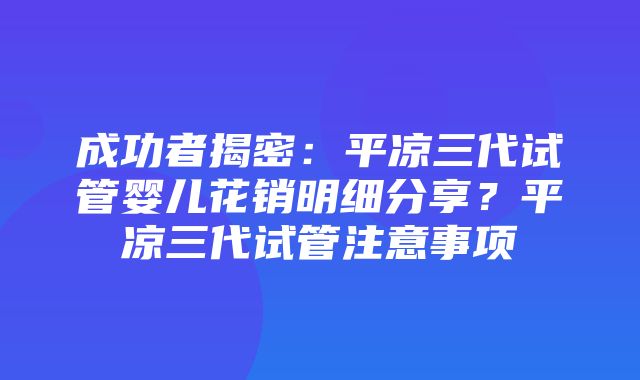 成功者揭密：平凉三代试管婴儿花销明细分享？平凉三代试管注意事项