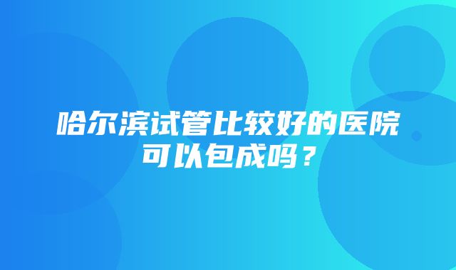 哈尔滨试管比较好的医院可以包成吗？