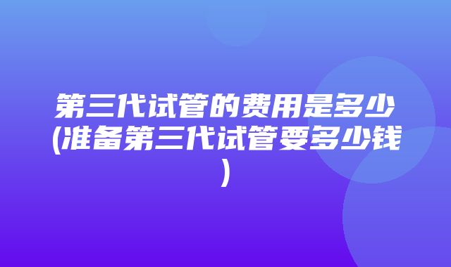 第三代试管的费用是多少(准备第三代试管要多少钱)