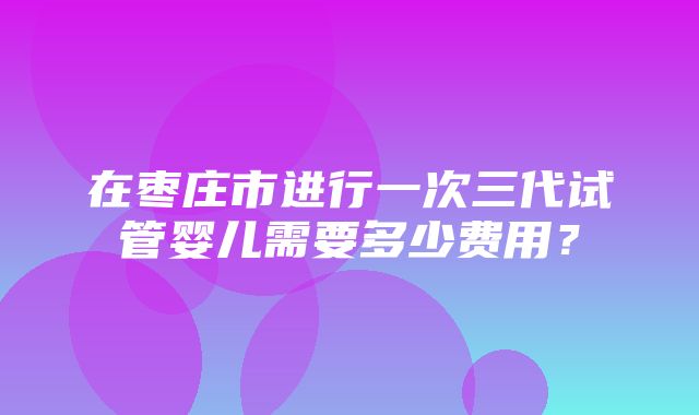 在枣庄市进行一次三代试管婴儿需要多少费用？