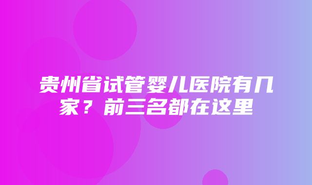 贵州省试管婴儿医院有几家？前三名都在这里