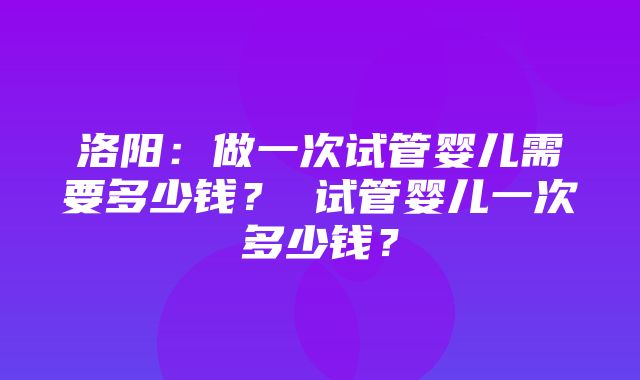 洛阳：做一次试管婴儿需要多少钱？ 试管婴儿一次多少钱？