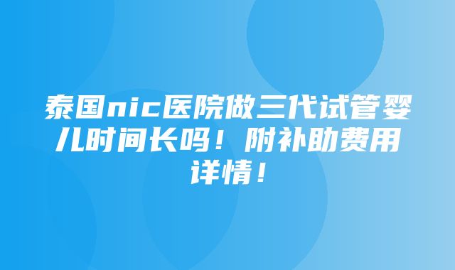 泰国nic医院做三代试管婴儿时间长吗！附补助费用详情！