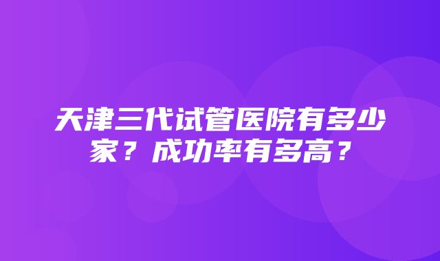 天津三代试管医院有多少家？成功率有多高？