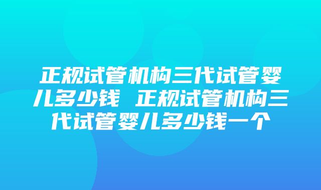 正规试管机构三代试管婴儿多少钱 正规试管机构三代试管婴儿多少钱一个