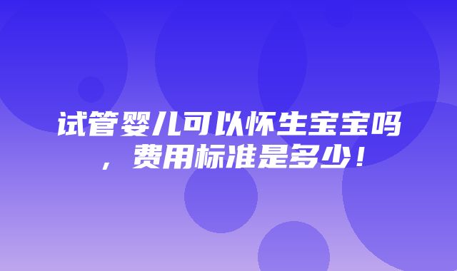 试管婴儿可以怀生宝宝吗，费用标准是多少！