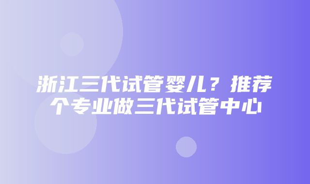 浙江三代试管婴儿？推荐个专业做三代试管中心