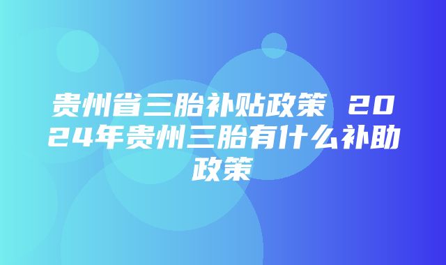 贵州省三胎补贴政策 2024年贵州三胎有什么补助政策