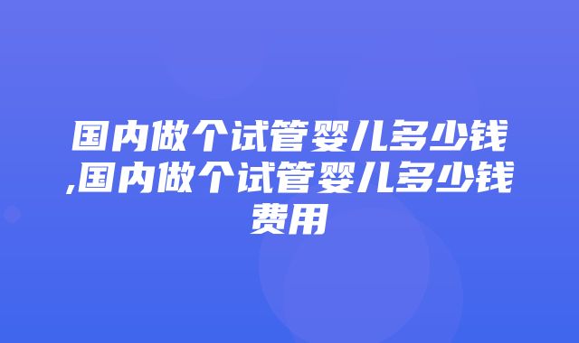 国内做个试管婴儿多少钱,国内做个试管婴儿多少钱费用