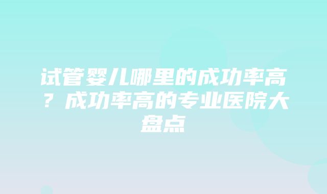 试管婴儿哪里的成功率高？成功率高的专业医院大盘点