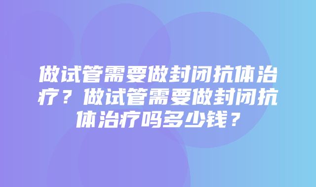 做试管需要做封闭抗体治疗？做试管需要做封闭抗体治疗吗多少钱？