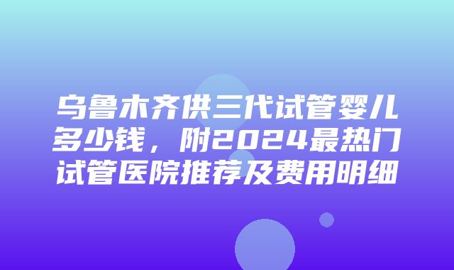 乌鲁木齐供三代试管婴儿多少钱，附2024最热门试管医院推荐及费用明细