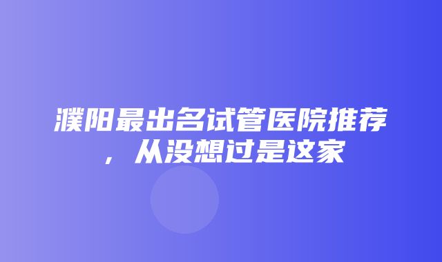 濮阳最出名试管医院推荐，从没想过是这家