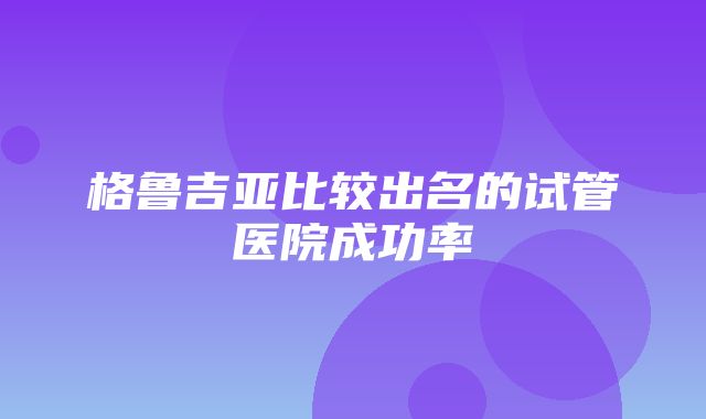 格鲁吉亚比较出名的试管医院成功率