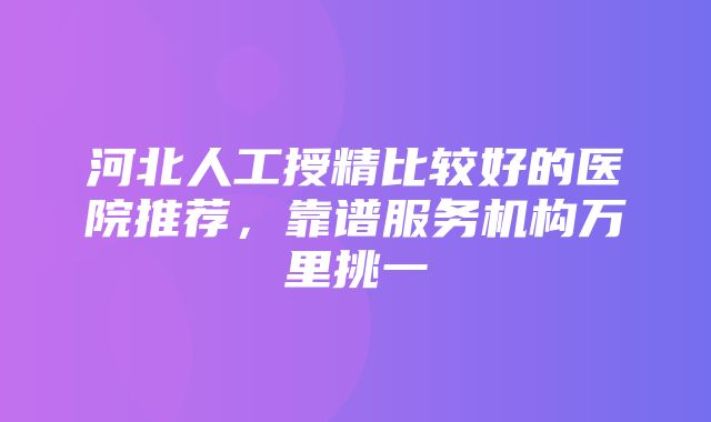 河北人工授精比较好的医院推荐，靠谱服务机构万里挑一