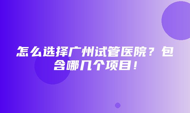 怎么选择广州试管医院？包含哪几个项目！