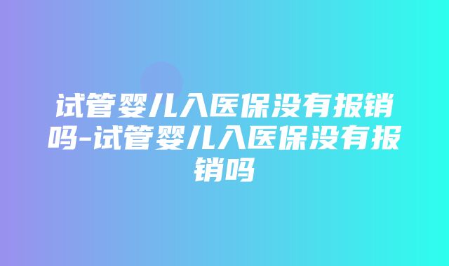 试管婴儿入医保没有报销吗-试管婴儿入医保没有报销吗