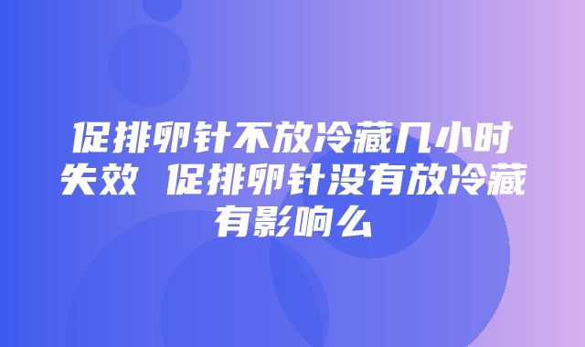 促排卵针不放冷藏几小时失效 促排卵针没有放冷藏有影响么