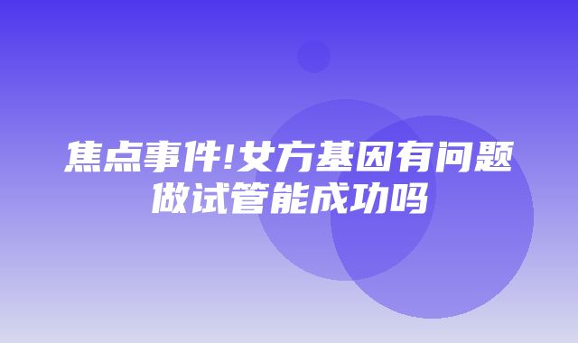 焦点事件!女方基因有问题做试管能成功吗