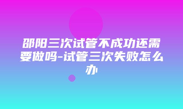 邵阳三次试管不成功还需要做吗-试管三次失败怎么办