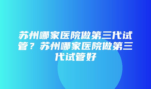 苏州哪家医院做第三代试管？苏州哪家医院做第三代试管好