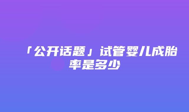 「公开话题」试管婴儿成胎率是多少