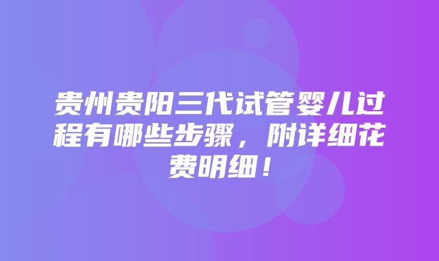 贵州贵阳三代试管婴儿过程有哪些步骤，附详细花费明细！