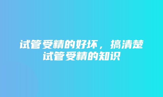 试管受精的好坏，搞清楚试管受精的知识