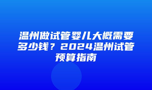 温州做试管婴儿大概需要多少钱？2024温州试管预算指南