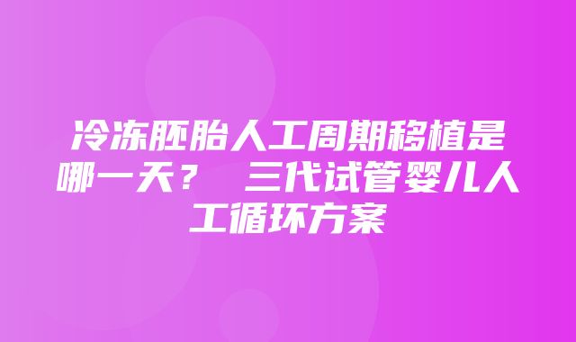 冷冻胚胎人工周期移植是哪一天？ 三代试管婴儿人工循环方案