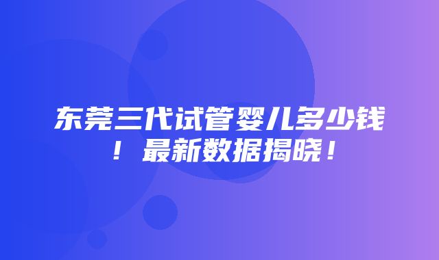 东莞三代试管婴儿多少钱！最新数据揭晓！