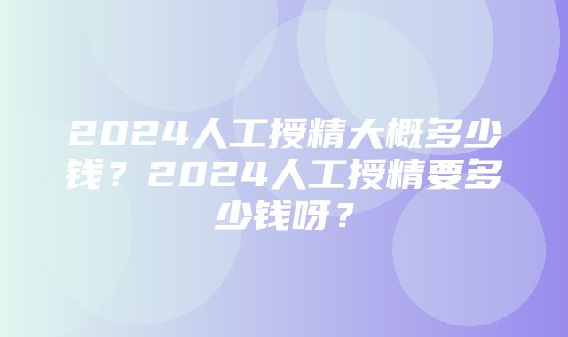 2024人工授精大概多少钱？2024人工授精要多少钱呀？