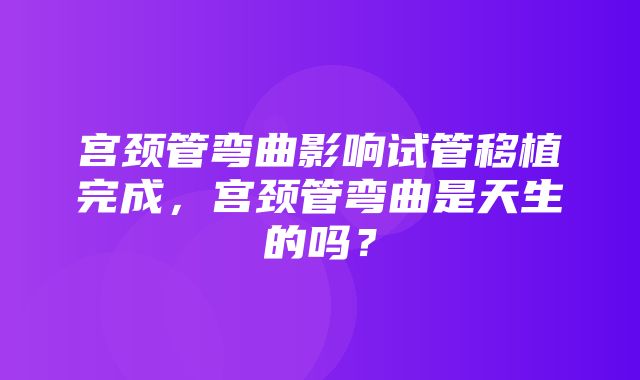 宫颈管弯曲影响试管移植完成，宫颈管弯曲是天生的吗？