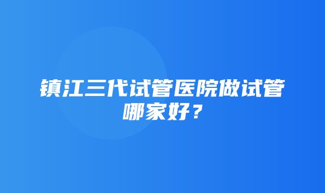 镇江三代试管医院做试管哪家好？