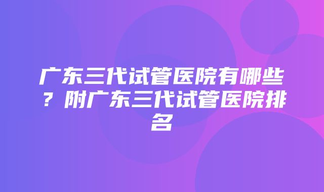 广东三代试管医院有哪些？附广东三代试管医院排名