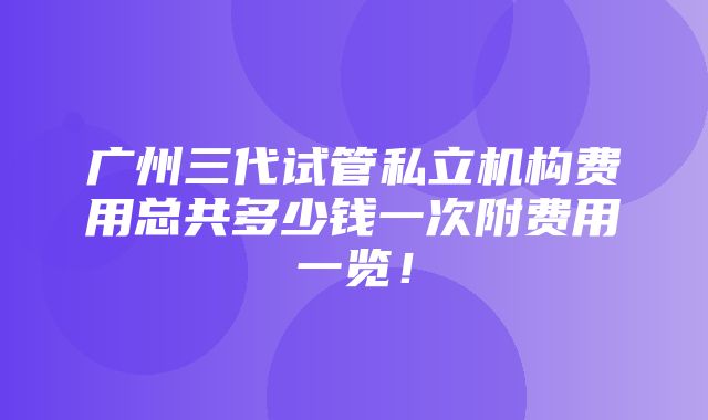 广州三代试管私立机构费用总共多少钱一次附费用一览！