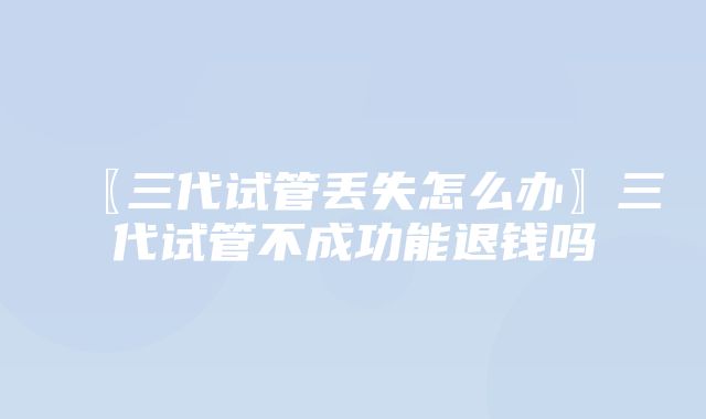 〖三代试管丢失怎么办〗三代试管不成功能退钱吗