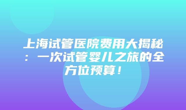 上海试管医院费用大揭秘：一次试管婴儿之旅的全方位预算！