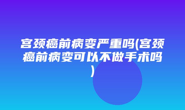 宫颈癌前病变严重吗(宫颈癌前病变可以不做手术吗)