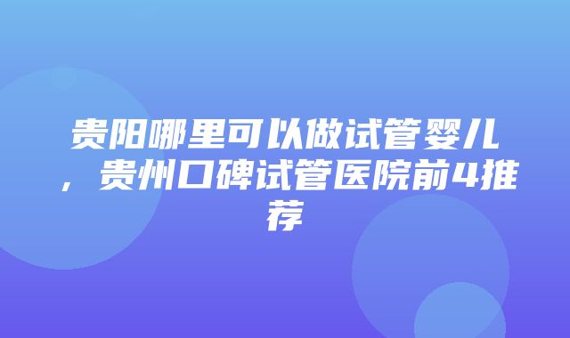 贵阳哪里可以做试管婴儿，贵州口碑试管医院前4推荐