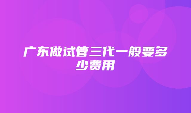 广东做试管三代一般要多少费用