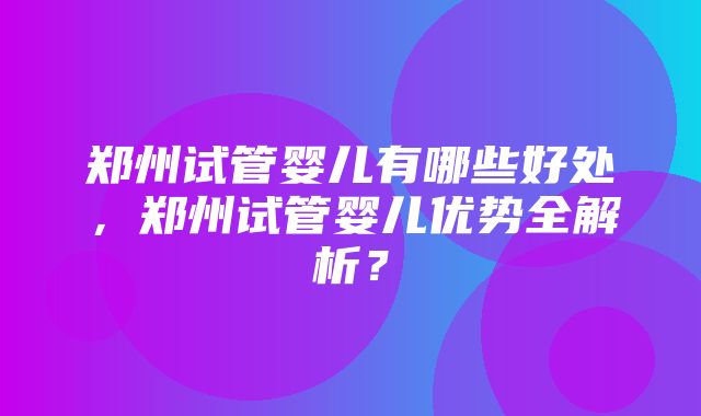 郑州试管婴儿有哪些好处，郑州试管婴儿优势全解析？