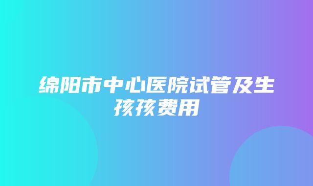 绵阳市中心医院试管及生孩孩费用