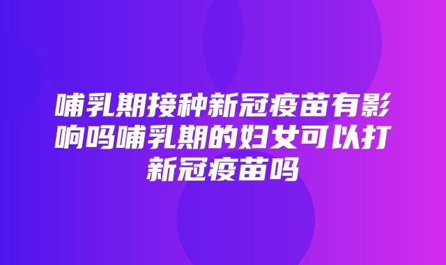 哺乳期接种新冠疫苗有影响吗哺乳期的妇女可以打新冠疫苗吗